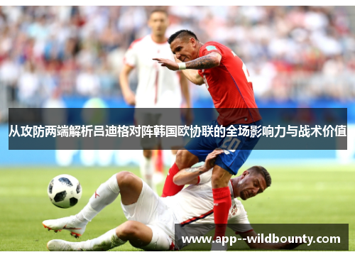 从攻防两端解析吕迪格对阵韩国欧协联的全场影响力与战术价值