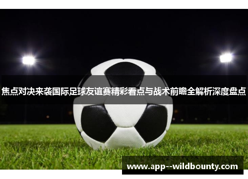 焦点对决来袭国际足球友谊赛精彩看点与战术前瞻全解析深度盘点 焦点对决来袭国际足球友谊赛精彩看点与战术前瞻全解析深度盘点