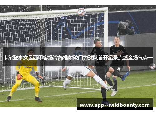 卡尔登泰女足西甲客场冷静推射破门为球队首开纪录点燃全场气势一